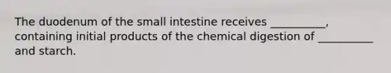 The duodenum of the small intestine receives __________, containing initial products of the chemical digestion of __________ and starch.