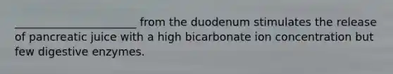 ______________________ from the duodenum stimulates the release of pancreatic juice with a high bicarbonate ion concentration but few digestive enzymes.