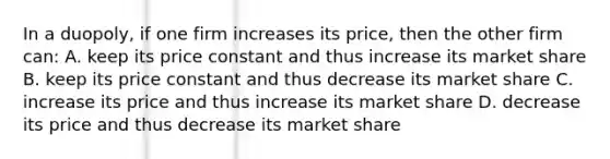 In a duopoly, if one firm increases its price, then the other firm can: A. keep its price constant and thus increase its market share B. keep its price constant and thus decrease its market share C. increase its price and thus increase its market share D. decrease its price and thus decrease its market share