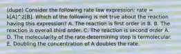 (dupe) Consider the following rate law expression: rate = k[A]^2[B]. Which of the following is not true about the reaction having this expression? A. The reaction is first order in B. B. The reaction is overall third order. C. The reaction is second order A. D. The molecularity of the rate-determining step is termolecular. E. Doubling the concentration of A doubles the rate.