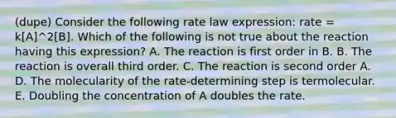 (dupe) Consider the following rate law expression: rate = k[A]^2[B]. Which of the following is not true about the reaction having this expression? A. The reaction is first order in B. B. The reaction is overall third order. C. The reaction is second order A. D. The molecularity of the rate-determining step is termolecular. E. Doubling the concentration of A doubles the rate.