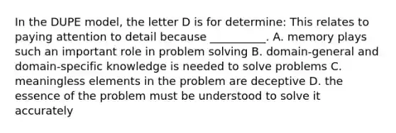 In the DUPE model, the letter D is for determine: This relates to paying attention to detail because __________. A. memory plays such an important role in problem solving B. domain-general and domain-specific knowledge is needed to solve problems C. meaningless elements in the problem are deceptive D. the essence of the problem must be understood to solve it accurately