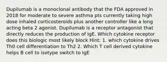 Dupilumab is a monoclonal antibody that the FDA approved in 2018 for moderate to severe asthma pts currently taking high dose inhaled corticosteroids plus another controller like a long acting beta 2 agonist. Dupilumab is a receptor antagonist that directly reduces the production of IgE. Which cytokine receptor does this biologic most likely block Hint: 1. which cytokine drives Th0 cell differentiation to Th2 2. Which T cell derived cytokine helps B cell to isotype switch to IgE