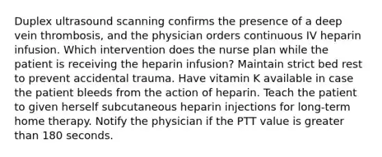 Duplex ultrasound scanning confirms the presence of a deep vein thrombosis, and the physician orders continuous IV heparin infusion. Which intervention does the nurse plan while the patient is receiving the heparin infusion? Maintain strict bed rest to prevent accidental trauma. Have vitamin K available in case the patient bleeds from the action of heparin. Teach the patient to given herself subcutaneous heparin injections for long-term home therapy. Notify the physician if the PTT value is greater than 180 seconds.