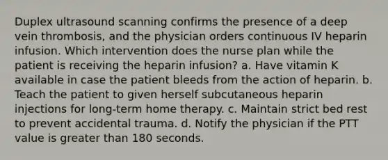 Duplex ultrasound scanning confirms the presence of a deep vein thrombosis, and the physician orders continuous IV heparin infusion. Which intervention does the nurse plan while the patient is receiving the heparin infusion? a. Have vitamin K available in case the patient bleeds from the action of heparin. b. Teach the patient to given herself subcutaneous heparin injections for long-term home therapy. c. Maintain strict bed rest to prevent accidental trauma. d. Notify the physician if the PTT value is greater than 180 seconds.