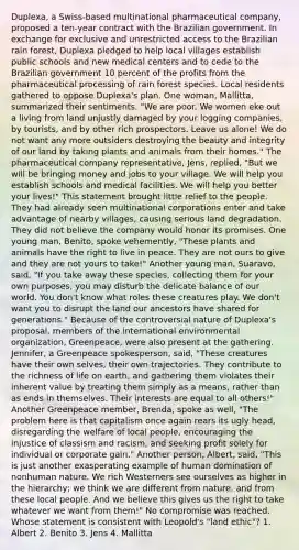 Duplexa, a Swiss-based multinational pharmaceutical company, proposed a ten-year contract with the Brazilian government. In exchange for exclusive and unrestricted access to the Brazilian rain forest, Duplexa pledged to help local villages establish public schools and new medical centers and to cede to the Brazilian government 10 percent of the profits from the pharmaceutical processing of rain forest species. Local residents gathered to oppose Duplexa's plan. One woman, Mallitta, summarized their sentiments. "We are poor. We women eke out a living from land unjustly damaged by your logging companies, by tourists, and by other rich prospectors. Leave us alone! We do not want any more outsiders destroying the beauty and integrity of our land by taking plants and animals from their homes." The pharmaceutical company representative, Jens, replied, "But we will be bringing money and jobs to your village. We will help you establish schools and medical facilities. We will help you better your lives!" This statement brought little relief to the people. They had already seen multinational corporations enter and take advantage of nearby villages, causing serious land degradation. They did not believe the company would honor its promises. One young man, Benito, spoke vehemently, "These plants and animals have the right to live in peace. They are not ours to give and they are not yours to take!" Another young man, Suaravo, said, "If you take away these species, collecting them for your own purposes, you may disturb the delicate balance of our world. You don't know what roles these creatures play. We don't want you to disrupt the land our ancestors have shared for generations." Because of the controversial nature of Duplexa's proposal, members of the international environmental organization, Greenpeace, were also present at the gathering. Jennifer, a Greenpeace spokesperson, said, "These creatures have their own selves, their own trajectories. They contribute to the richness of life on earth, and gathering them violates their inherent value by treating them simply as a means, rather than as ends in themselves. Their interests are equal to all others!" Another Greenpeace member, Brenda, spoke as well, "The problem here is that capitalism once again rears its ugly head, disregarding the welfare of local people, encouraging the injustice of classism and racism, and seeking profit solely for individual or corporate gain." Another person, Albert, said, "This is just another exasperating example of human domination of nonhuman nature. We rich Westerners see ourselves as higher in the hierarchy; we think we are different from nature, and from these local people. And we believe this gives us the right to take whatever we want from them!" No compromise was reached. Whose statement is consistent with Leopold's "land ethic"? 1. Albert 2. Benito 3. Jens 4. Mallitta