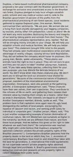 Duplexa, a Swiss-based multinational pharmaceutical company, proposed a ten-year contract with the Brazilian government. In exchange for exclusive and unrestricted access to the Brazilian rain forest, Duplexa pledged to help local villages establish public schools and new medical centers and to cede to the Brazilian government 10 percent of the profits from the pharmaceutical processing of rain forest species. Local residents gathered to oppose Duplexa's plan. One woman, Mallitta, summarized their sentiments. "We are poor. We women eke out a living from land unjustly damaged by your logging companies, by tourists, and by other rich prospectors. Leave us alone! We do not want any more outsiders destroying the beauty and integrity of our land by taking plants and animals from their homes." The pharmaceutical company representative, Jens, replied, "But we will be bringing money and jobs to your village. We will help you establish schools and medical facilities. We will help you better your lives!" This statement brought little relief to the people. They had already seen multinational corporations enter and take advantage of nearby villages, causing serious land degradation. They did not believe the company would honor its promises. One young man, Benito, spoke vehemently, "These plants and animals have the right to live in peace. They are not ours to give and they are not yours to take!" Another young man, Suaravo, said, "If you take away these species, collecting them for your own purposes, you may disturb the delicate balance of our world. You don't know what roles these creatures play. We don't want you to disrupt the land our ancestors have shared for generations." Because of the controversial nature of Duplexa's proposal, members of the international environmental organization, Greenpeace, were also present at the gathering. Jennifer, a Greenpeace spokesperson, said, "These creatures have their own selves, their own trajectories. They contribute to the richness of life on earth, and gathering them violates their inherent value by treating them simply as a means, rather than as ends in themselves. Their interests are equal to all others!" Another Greenpeace member, Brenda, spoke as well, "The problem here is that capitalism once again rears its ugly head, disregarding the welfare of local people, encouraging the injustice of classism and racism, and seeking profit solely for individual or corporate gain." Another person, Albert, said, "This is just another exasperating example of human domination of nonhuman nature. We rich Westerners see ourselves as higher in the hierarchy; we think we are different from nature, and from these local people. And we believe this gives us the right to take whatever we want from them!" No compromise was reached. Why might John Locke believe that Duplexa's proposal for specimen collection violates the private property rights of the Brazilian peasants? 1. Contemporary Brazilian peasants hold the property deeds to the land on which they live. 2. Ancestors of contemporary Brazilians have lived on and mixed their labor with the land for generations. 3. International free trade agreements do not supersede owners' private property rights obtained through legal land purchases. 4. Brazil's government-created extractive reserves give peasants private property rights to collect resources from public lands.