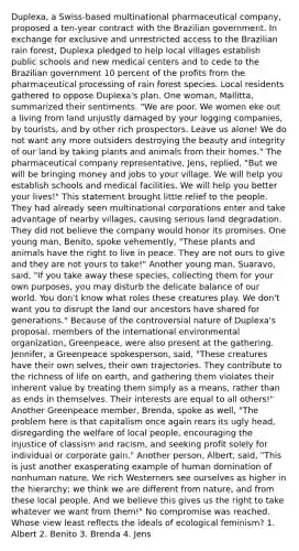 Duplexa, a Swiss-based multinational pharmaceutical company, proposed a ten-year contract with the Brazilian government. In exchange for exclusive and unrestricted access to the Brazilian rain forest, Duplexa pledged to help local villages establish public schools and new medical centers and to cede to the Brazilian government 10 percent of the profits from the pharmaceutical processing of rain forest species. Local residents gathered to oppose Duplexa's plan. One woman, Mallitta, summarized their sentiments. "We are poor. We women eke out a living from land unjustly damaged by your logging companies, by tourists, and by other rich prospectors. Leave us alone! We do not want any more outsiders destroying the beauty and integrity of our land by taking plants and animals from their homes." The pharmaceutical company representative, Jens, replied, "But we will be bringing money and jobs to your village. We will help you establish schools and medical facilities. We will help you better your lives!" This statement brought little relief to the people. They had already seen multinational corporations enter and take advantage of nearby villages, causing serious land degradation. They did not believe the company would honor its promises. One young man, Benito, spoke vehemently, "These plants and animals have the right to live in peace. They are not ours to give and they are not yours to take!" Another young man, Suaravo, said, "If you take away these species, collecting them for your own purposes, you may disturb the delicate balance of our world. You don't know what roles these creatures play. We don't want you to disrupt the land our ancestors have shared for generations." Because of the controversial nature of Duplexa's proposal, members of the international environmental organization, Greenpeace, were also present at the gathering. Jennifer, a Greenpeace spokesperson, said, "These creatures have their own selves, their own trajectories. They contribute to the richness of life on earth, and gathering them violates their inherent value by treating them simply as a means, rather than as ends in themselves. Their interests are equal to all others!" Another Greenpeace member, Brenda, spoke as well, "The problem here is that capitalism once again rears its ugly head, disregarding the welfare of local people, encouraging the injustice of classism and racism, and seeking profit solely for individual or corporate gain." Another person, Albert, said, "This is just another exasperating example of human domination of nonhuman nature. We rich Westerners see ourselves as higher in the hierarchy; we think we are different from nature, and from these local people. And we believe this gives us the right to take whatever we want from them!" No compromise was reached. Whose view least reflects the ideals of ecological feminism? 1. Albert 2. Benito 3. Brenda 4. Jens
