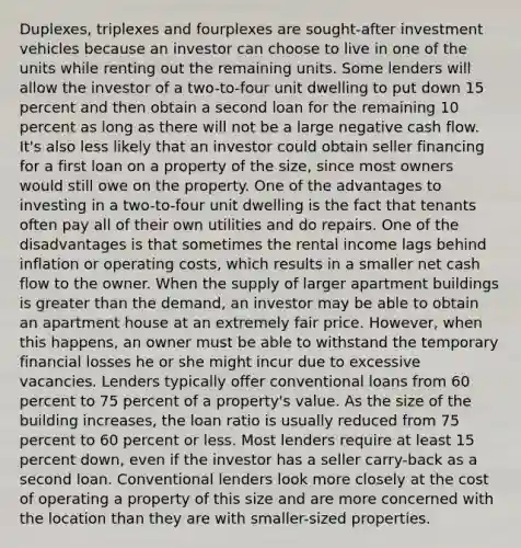 Duplexes, triplexes and fourplexes are sought-after investment vehicles because an investor can choose to live in one of the units while renting out the remaining units. Some lenders will allow the investor of a two-to-four unit dwelling to put down 15 percent and then obtain a second loan for the remaining 10 percent as long as there will not be a large negative cash flow. It's also less likely that an investor could obtain seller financing for a first loan on a property of the size, since most owners would still owe on the property. One of the advantages to investing in a two-to-four unit dwelling is the fact that tenants often pay all of their own utilities and do repairs. One of the disadvantages is that sometimes the rental income lags behind inflation or operating costs, which results in a smaller net cash flow to the owner. When the supply of larger apartment buildings is greater than the demand, an investor may be able to obtain an apartment house at an extremely fair price. However, when this happens, an owner must be able to withstand the temporary financial losses he or she might incur due to excessive vacancies. Lenders typically offer conventional loans from 60 percent to 75 percent of a property's value. As the size of the building increases, the loan ratio is usually reduced from 75 percent to 60 percent or less. Most lenders require at least 15 percent down, even if the investor has a seller carry-back as a second loan. Conventional lenders look more closely at the cost of operating a property of this size and are more concerned with the location than they are with smaller-sized properties.