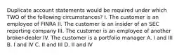 Duplicate account statements would be required under which TWO of the following circumstances? I. The customer is an employee of FINRA II. The customer is an insider of an SEC reporting company III. The customer is an employee of another broker-dealer IV. The customer is a portfolio manager A. I and III B. I and IV C. II and III D. II and IV