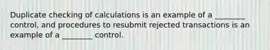 Duplicate checking of calculations is an example of a ________ control, and procedures to resubmit rejected transactions is an example of a ________ control.