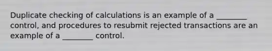 Duplicate checking of calculations is an example of a ________ control, and procedures to resubmit rejected transactions are an example of a ________ control.