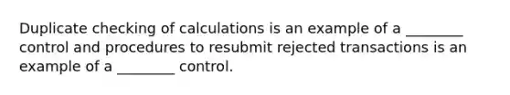 Duplicate checking of calculations is an example of a ________ control and procedures to resubmit rejected transactions is an example of a ________ control.