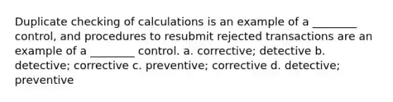 Duplicate checking of calculations is an example of a ________ control, and procedures to resubmit rejected transactions are an example of a ________ control. a. corrective; detective b. detective; corrective c. preventive; corrective d. detective; preventive