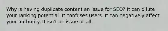 Why is having duplicate content an issue for SEO? It can dilute your ranking potential. It confuses users. It can negatively affect your authority. It isn't an issue at all.