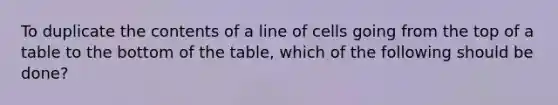 To duplicate the contents of a line of cells going from the top of a table to the bottom of the table, which of the following should be done?