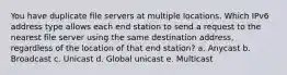 You have duplicate file servers at multiple locations. Which IPv6 address type allows each end station to send a request to the nearest file server using the same destination address, regardless of the location of that end station? a. Anycast b. Broadcast c. Unicast d. Global unicast e. Multicast