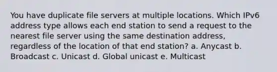 You have duplicate file servers at multiple locations. Which IPv6 address type allows each end station to send a request to the nearest file server using the same destination address, regardless of the location of that end station? a. Anycast b. Broadcast c. Unicast d. Global unicast e. Multicast