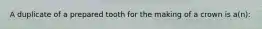 A duplicate of a prepared tooth for the making of a crown is a(n):