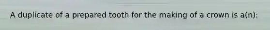 A duplicate of a prepared tooth for the making of a crown is a(n):