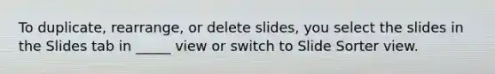 To duplicate, rearrange, or delete slides, you select the slides in the Slides tab in _____ view or switch to Slide Sorter view.