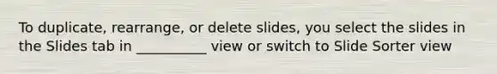 To duplicate, rearrange, or delete slides, you select the slides in the Slides tab in __________ view or switch to Slide Sorter view