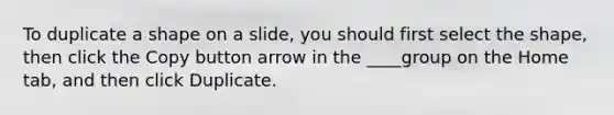 To duplicate a shape on a slide, you should first select the shape, then click the Copy button arrow in the ____group on the Home tab, and then click Duplicate.