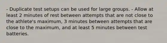 - Duplicate test setups can be used for large groups. - Allow at least 2 minutes of rest between attempts that are not close to the athlete's maximum, 3 minutes between attempts that are close to the maximum, and at least 5 minutes between test batteries.