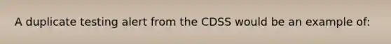 A duplicate testing alert from the CDSS would be an example of: