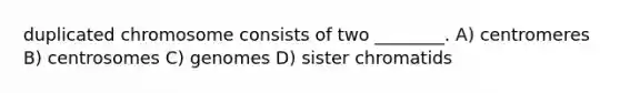 duplicated chromosome consists of two ________. A) centromeres B) centrosomes C) genomes D) sister chromatids
