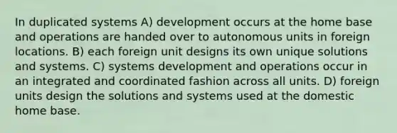 In duplicated systems A) development occurs at the home base and operations are handed over to autonomous units in foreign locations. B) each foreign unit designs its own unique solutions and systems. C) systems development and operations occur in an integrated and coordinated fashion across all units. D) foreign units design the solutions and systems used at the domestic home base.