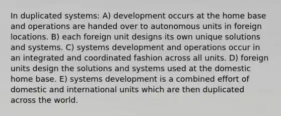 In duplicated systems: A) development occurs at the home base and operations are handed over to autonomous units in foreign locations. B) each foreign unit designs its own unique solutions and systems. C) systems development and operations occur in an integrated and coordinated fashion across all units. D) foreign units design the solutions and systems used at the domestic home base. E) systems development is a combined effort of domestic and international units which are then duplicated across the world.