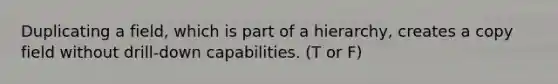 Duplicating a field, which is part of a hierarchy, creates a copy field without drill-down capabilities. (T or F)