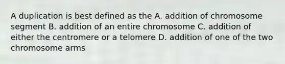 A duplication is best defined as the A. addition of chromosome segment B. addition of an entire chromosome C. addition of either the centromere or a telomere D. addition of one of the two chromosome arms