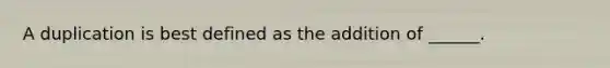 A duplication is best defined as the addition of ______.
