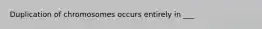 Duplication of chromosomes occurs entirely in ___