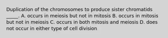 Duplication of the chromosomes to produce sister chromatids _____. A. occurs in meiosis but not in mitosis B. occurs in mitosis but not in meiosis C. occurs in both mitosis and meiosis D. does not occur in either type of cell division