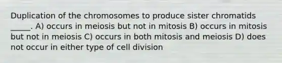 Duplication of the chromosomes to produce sister chromatids _____. A) occurs in meiosis but not in mitosis B) occurs in mitosis but not in meiosis C) occurs in both mitosis and meiosis D) does not occur in either type of cell division