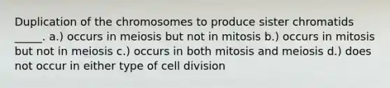 Duplication of the chromosomes to produce sister chromatids _____. a.) occurs in meiosis but not in mitosis b.) occurs in mitosis but not in meiosis c.) occurs in both mitosis and meiosis d.) does not occur in either type of cell division