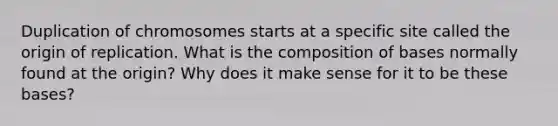 Duplication of chromosomes starts at a specific site called the origin of replication. What is the composition of bases normally found at the origin? Why does it make sense for it to be these bases?