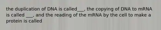 the duplication of DNA is called___, the copying of DNA to mRNA is called ___, and the reading of the mRNA by the cell to make a protein is called