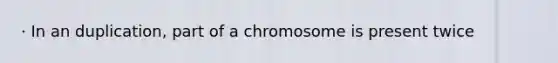 · In an duplication, part of a chromosome is present twice