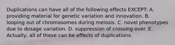 Duplications can have all of the following effects EXCEPT: A. providing material for genetic variation and innovation. B. looping out of chromosomes during meiosis. C. novel phenotypes due to dosage variation. D. suppression of crossing over. E. Actually, all of these can be effects of duplications.