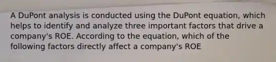 A DuPont analysis is conducted using the DuPont equation, which helps to identify and analyze three important factors that drive a company's ROE. According to the equation, which of the following factors directly affect a company's ROE