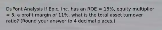 DuPont Analysis If Epic, Inc. has an ROE = 15%, equity multiplier = 5, a profit margin of 11%, what is the total asset turnover ratio? (Round your answer to 4 decimal places.)