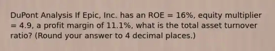 DuPont Analysis If Epic, Inc. has an ROE = 16%, equity multiplier = 4.9, a profit margin of 11.1%, what is the total asset turnover ratio? (Round your answer to 4 decimal places.)