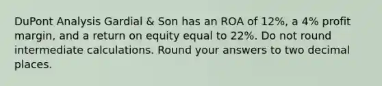 DuPont Analysis Gardial & Son has an ROA of 12%, a 4% profit margin, and a return on equity equal to 22%. Do not round intermediate calculations. Round your answers to two decimal places.