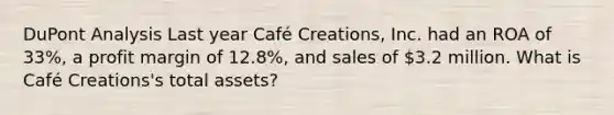 DuPont Analysis Last year Café Creations, Inc. had an ROA of 33%, a profit margin of 12.8%, and sales of 3.2 million. What is Café Creations's total assets?