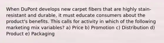 When DuPont develops new carpet fibers that are highly stain-resistant and durable, it must educate consumers about the product's benefits. This calls for activity in which of the following marketing mix variables? a) Price b) Promotion c) Distribution d) Product e) Packaging