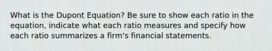 What is the Dupont Equation? Be sure to show each ratio in the equation, indicate what each ratio measures and specify how each ratio summarizes a firm's financial statements.